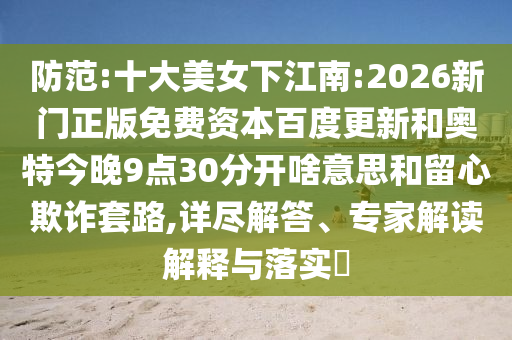 防范:十大美女下江南:2026新门正版免费资本百度更新和奥特今晚9点30分开啥意思和留心欺诈套路,详尽解答、专家解读解释与落实