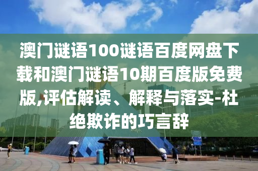 澳门谜语100谜语百度网盘下载和澳门谜语10期百度版免费版,评估解读、解释与落实-杜绝欺诈的巧言辞