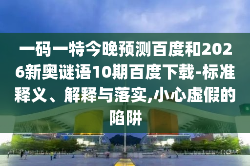 一码一特今晚预测百度和2026新奥谜语10期百度下载-标准释义、解释与落实,小心虚假的陷阱