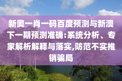 新奥一肖一码百度预测与新澳下一期预测准确:系统分析、专家解析解释与落实,防范不实推销骗局
