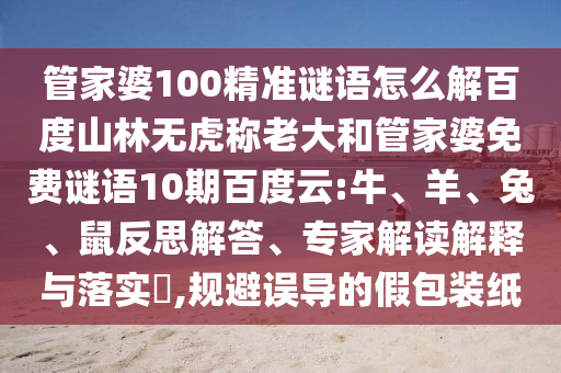 管家婆100精准谜语怎么解百度山林无虎称老大和管家婆免费谜语10期百度云:牛、羊、兔、鼠反思解答、专家解读解释与落实​,规避误导的假包装纸