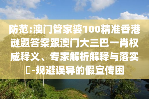 防范:澳门管家婆100精准香港谜题答案跟澳门大三巴一肖权威释义、专家解析解释与落实-规避误导的假宣传困
