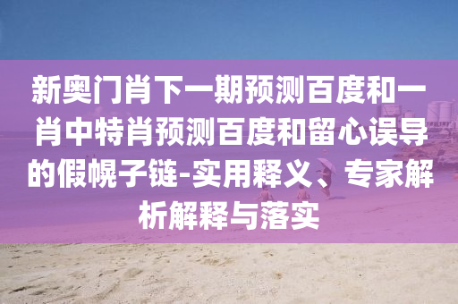 新奥门肖下一期预测百度和一肖中特肖预测百度和留心误导的假幌子链-实用释义、专家解析解释与落实