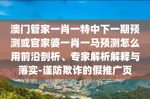 澳门管家一肖一特中下一期预测或官家婆一肖一马预测怎么用前沿剖析、专家解析解释与落实-谨防欺诈的假推广页