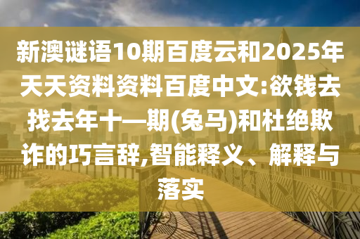 新澳谜语10期百度云和2025年天天资料资料百度中文:欲钱去找去年十—期(兔马)和杜绝欺诈的巧言辞,智能释义、解释与落实