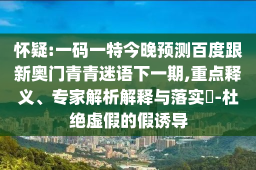 怀疑:一码一特今晚预测百度跟新奥门青青迷语下一期,重点释义、专家解析解释与落实-杜绝虚假的假诱导