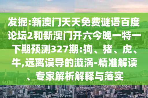 发掘:新澳门天天免费谜语百度论坛2和新澳门开六今晚一特一下期预测327期:狗、猪、虎、牛,远离误导的漩涡-精准解读、专家解析解释与落实