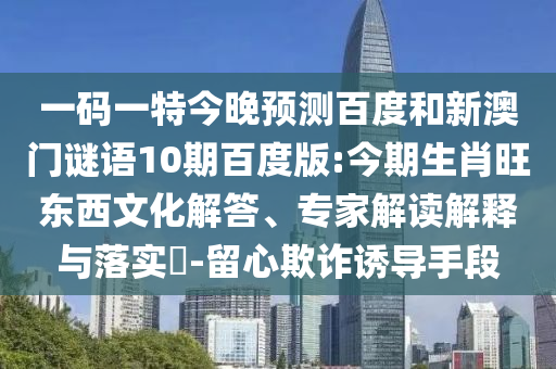 一码一特今晚预测百度和新澳门谜语10期百度版:今期生肖旺东西文化解答、专家解读解释与落实-留心欺诈诱导手段