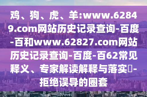 鸡、狗、虎、羊:www.62849.com网站历史记录查询-百度-百和www.62827.com网站历史记录查询-百度-百62常见释义、专家解读解释与落实-拒绝误导的圈套