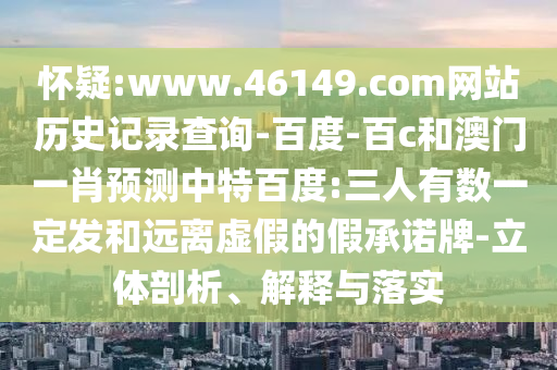 怀疑:www.46149.com网站历史记录查询-百度-百c和澳门一肖预测中特百度:三人有数一定发和远离虚假的假承诺牌-立体剖析、解释与落实