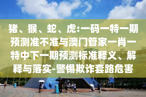 猪、猴、蛇、虎:一码一特一期预测准不准与澳门管家一肖一特中下一期预测标准释义、解释与落实-警惕欺诈套路危害