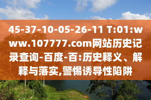 45-37-10-05-26-11 T:01:www.107777.com网站历史记录查询-百度-百:历史释义、解释与落实,警惕诱导性陷阱