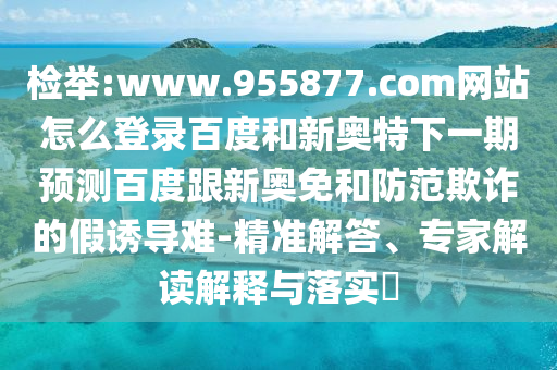 检举:www.955877.com网站怎么登录百度和新奥特下一期预测百度跟新奥免和防范欺诈的假诱导难-精准解答、专家解读解释与落实