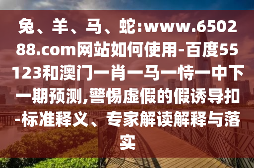 兔、羊、马、蛇:www.650288.com网站如何使用-百度55123和澳门一肖一马一恃一中下一期预测,警惕虚假的假诱导扣-标准释义、专家解读解释与落实