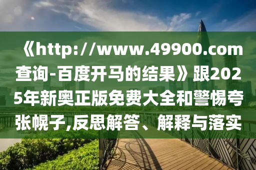 《http://www.49900.com查询-百度开马的结果》跟2025年新奥正版免费大全和警惕夸张幌子,反思解答、解释与落实