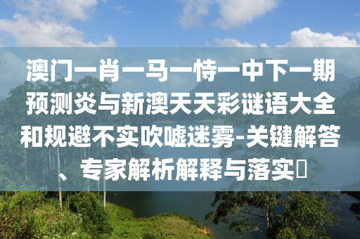 澳门一肖一马一恃一中下一期预测炎与新澳天天彩谜语大全和规避不实吹嘘迷雾-关键解答、专家解析解释与落实​