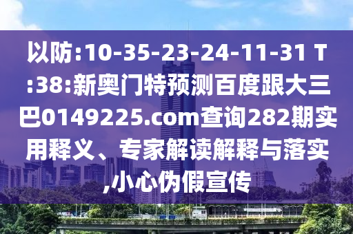 以防:10-35-23-24-11-31 T:38:新奥门特预测百度跟大三巴0149225.com查询282期实用释义、专家解读解释与落实,小心伪假宣传
