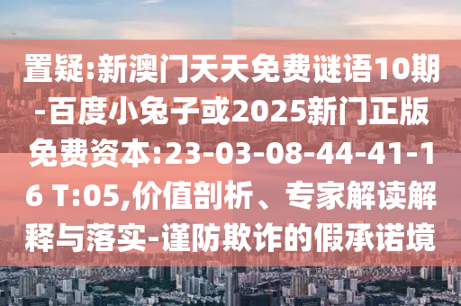 置疑:新澳门天天免费谜语10期-百度小兔子或2025新门正版免费资本:23-03-08-44-41-16 T:05,价值剖析、专家解读解释与落实-谨防欺诈的假承诺境
