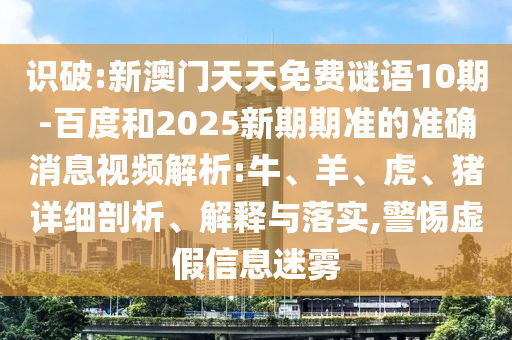 识破:新澳门天天免费谜语10期-百度和2025新期期准的准确消息视频解析:牛、羊、虎、猪详细剖析、解释与落实,警惕虚假信息迷雾