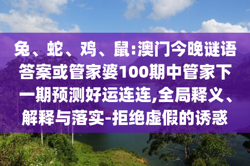 兔、蛇、鸡、鼠:澳门今晚谜语答案或管家婆100期中管家下一期预测好运连连,全局释义、解释与落实-拒绝虚假的诱惑