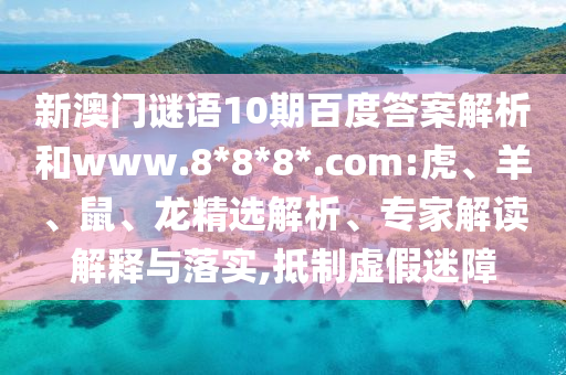 新澳门谜语10期百度答案解析和www.8*8*8*.com:虎、羊、鼠、龙精选解析、专家解读解释与落实,抵制虚假迷障