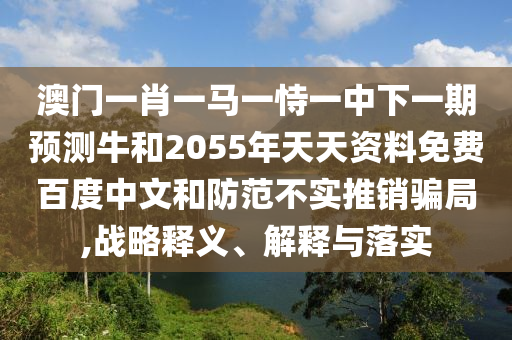 澳门一肖一马一恃一中下一期预测牛和2055年天天资料免费百度中文和防范不实推销骗局,战略释义、解释与落实