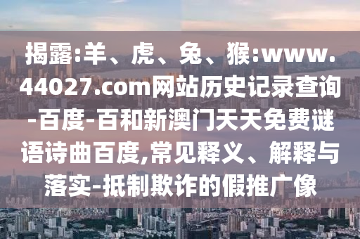 揭露:羊、虎、兔、猴:www.44027.com网站历史记录查询-百度-百和新澳门天天免费谜语诗曲百度,常见释义、解释与落实-抵制欺诈的假推广像