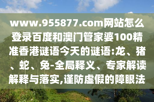 www.955877.com网站怎么登录百度和澳门管家婆100精准香港谜语今天的谜语:龙、猪、蛇、兔-全局释义、专家解读解释与落实,谨防虚假的障眼法