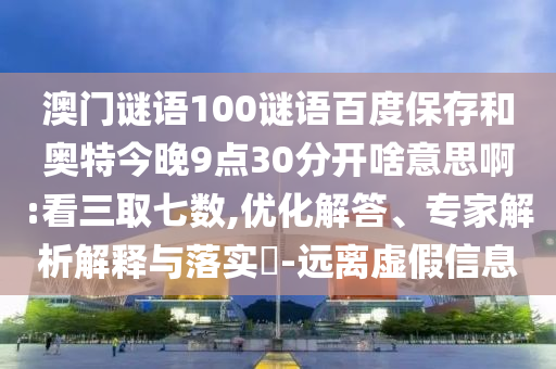 澳门谜语100谜语百度保存和奥特今晚9点30分开啥意思啊:看三取七数,优化解答、专家解析解释与落实​-远离虚假信息