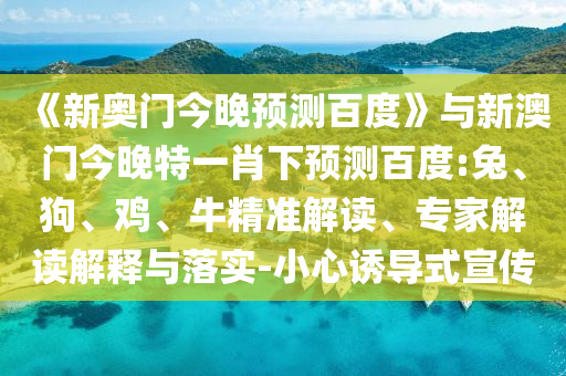 《新奥门今晚预测百度》与新澳门今晚特一肖下预测百度:兔、狗、鸡、牛精准解读、专家解读解释与落实-小心诱导式宣传