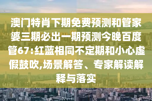 澳门特肖下期免费预测和管家婆三期必出一期预测今晚百度管67:红蓝相同不定期和小心虚假鼓吹,场景解答、专家解读解释与落实