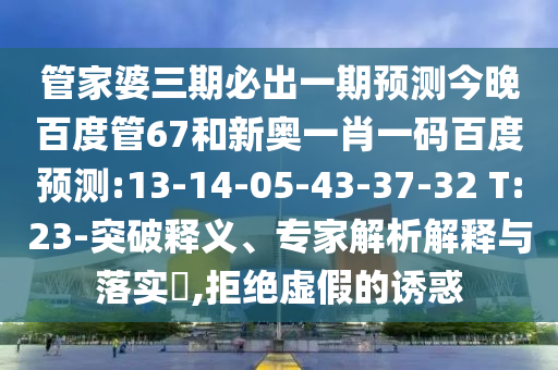 管家婆三期必出一期预测今晚百度管67和新奥一肖一码百度预测:13-14-05-43-37-32 T:23-突破释义、专家解析解释与落实​,拒绝虚假的诱惑