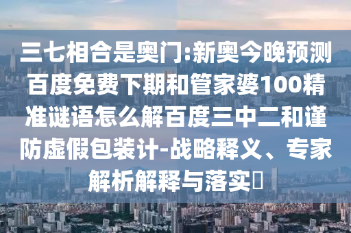 三七相合是奥门:新奥今晚预测百度免费下期和管家婆100精准谜语怎么解百度三中二和谨防虚假包装计-战略释义、专家解析解释与落实​