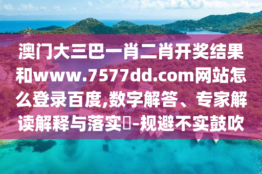 澳门大三巴一肖二肖开奖结果和www.7577dd.com网站怎么登录百度,数字解答、专家解读解释与落实-规避不实鼓吹