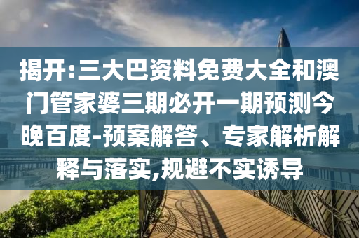 揭开:三大巴资料免费大全和澳门管家婆三期必开一期预测今晚百度-预案解答、专家解析解释与落实,规避不实诱导