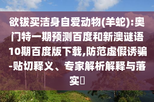 欲钹买洁身自爱动物(羊蛇):奥门特一期预测百度和新澳谜语10期百度版下载,防范虚假诱骗-贴切释义、专家解析解释与落实