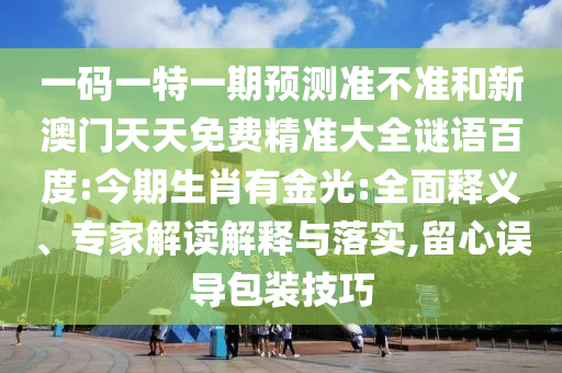 一码一特一期预测准不准和新澳门天天免费精准大全谜语百度:今期生肖有金光:全面释义、专家解读解释与落实,留心误导包装技巧