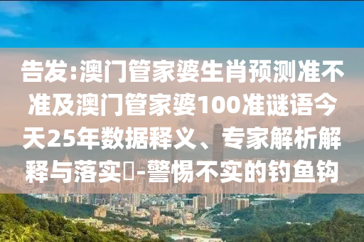 告发:澳门管家婆生肖预测准不准及澳门管家婆100准谜语今天25年数据释义、专家解析解释与落实-警惕不实的钓鱼钩