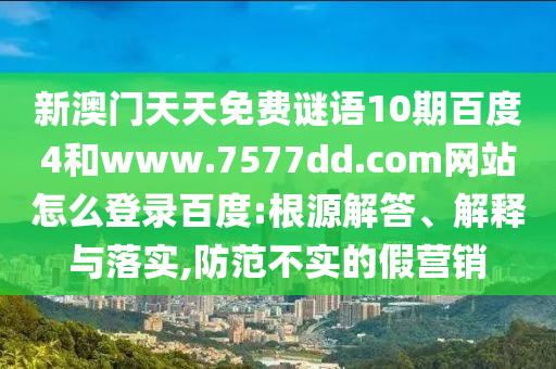 新澳门天天免费谜语10期百度4和www.7577dd.com网站怎么登录百度:根源解答、解释与落实,防范不实的假营销