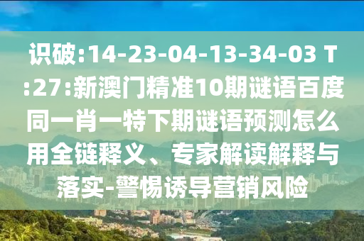 识破:14-23-04-13-34-03 T:27:新澳门精准10期谜语百度同一肖一特下期谜语预测怎么用全链释义、专家解读解释与落实-警惕诱导营销风险