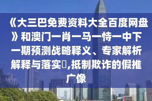 《大三巴免费资料大全百度网盘》和澳门一肖一马一恃一中下一期预测战略释义、专家解析解释与落实​,抵制欺诈的假推广像