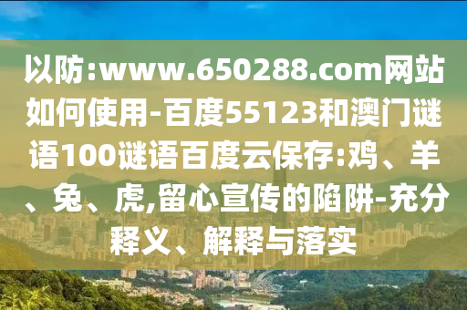 以防:www.650288.com网站如何使用-百度55123和澳门谜语100谜语百度云保存:鸡、羊、兔、虎,留心宣传的陷阱-充分释义、解释与落实