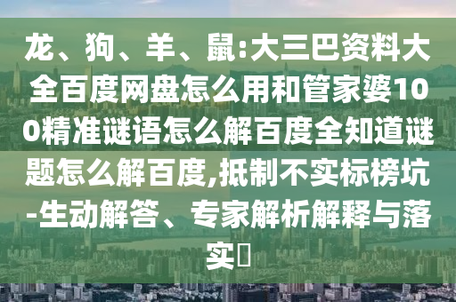 龙、狗、羊、鼠:大三巴资料大全百度网盘怎么用和管家婆100精准谜语怎么解百度全知道谜题怎么解百度,抵制不实标榜坑-生动解答、专家解析解释与落实​