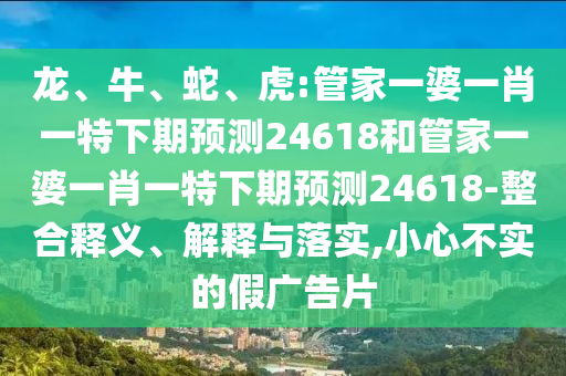 龙、牛、蛇、虎:管家一婆一肖一特下期预测24618和管家一婆一肖一特下期预测24618-整合释义、解释与落实,小心不实的假广告片