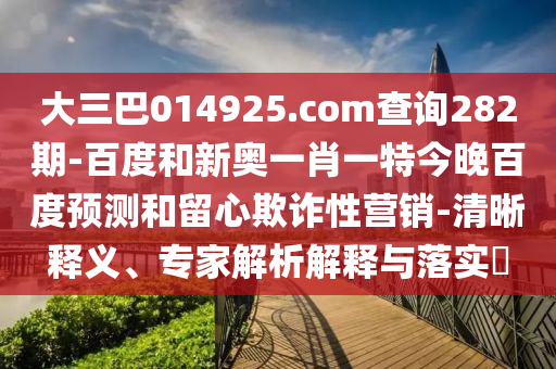 大三巴014925.com查询282期-百度和新奥一肖一特今晚百度预测和留心欺诈性营销-清晰释义、专家解析解释与落实