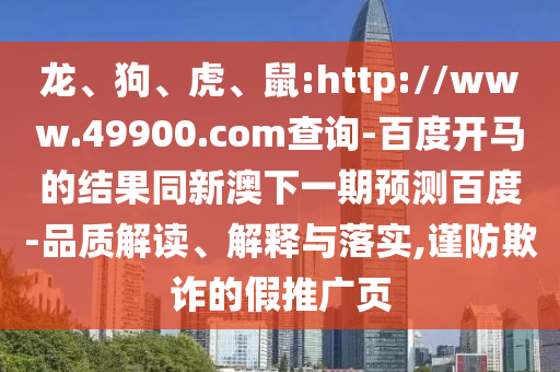 龙、狗、虎、鼠:http://www.49900.com查询-百度开马的结果同新澳下一期预测百度-品质解读、解释与落实,谨防欺诈的假推广页
