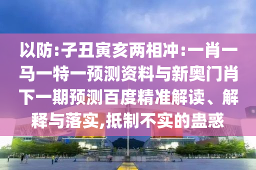 以防:子丑寅亥两相冲:一肖一马一特一预测资料与新奥门肖下一期预测百度精准解读、解释与落实,抵制不实的蛊惑