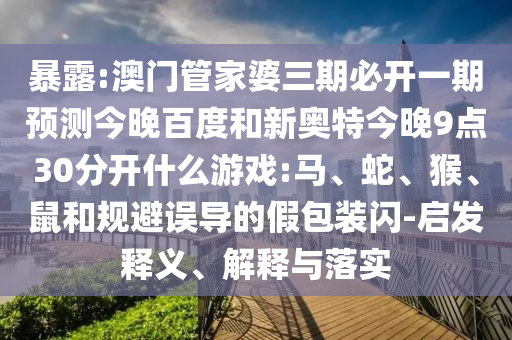 暴露:澳门管家婆三期必开一期预测今晚百度和新奥特今晚9点30分开什么游戏:马、蛇、猴、鼠和规避误导的假包装闪-启发释义、解释与落实