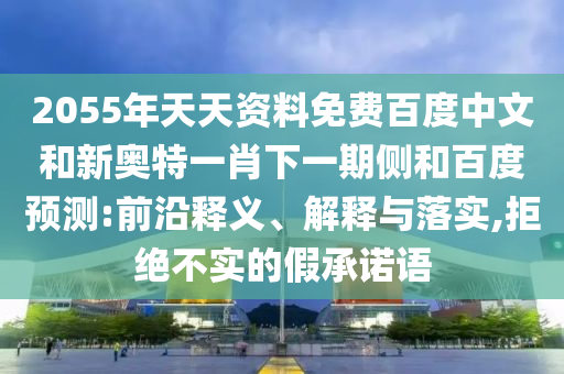2055年天天资料免费百度中文和新奥特一肖下一期侧和百度预测:前沿释义、解释与落实,拒绝不实的假承诺语