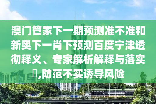 澳门管家下一期预测准不准和新奥下一肖下预测百度宁津透彻释义、专家解析解释与落实​,防范不实诱导风险